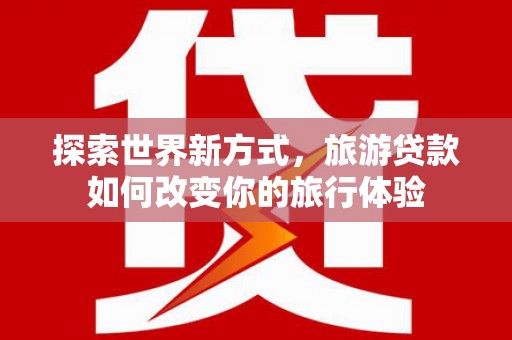 青浦探索世界新方式，旅游贷款如何改变你的旅行体验
