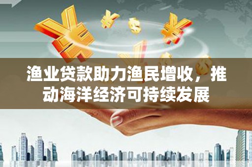 青浦渔业贷款助力渔民增收，推动海洋经济可持续发展