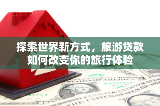 青浦探索世界新方式，旅游贷款如何改变你的旅行体验