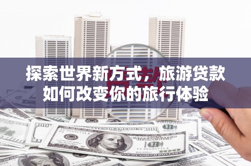 青浦探索世界新方式，旅游贷款如何改变你的旅行体验
